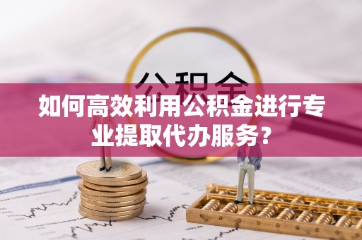 和田市如何高效利用公积金进行专业提取代办服务？